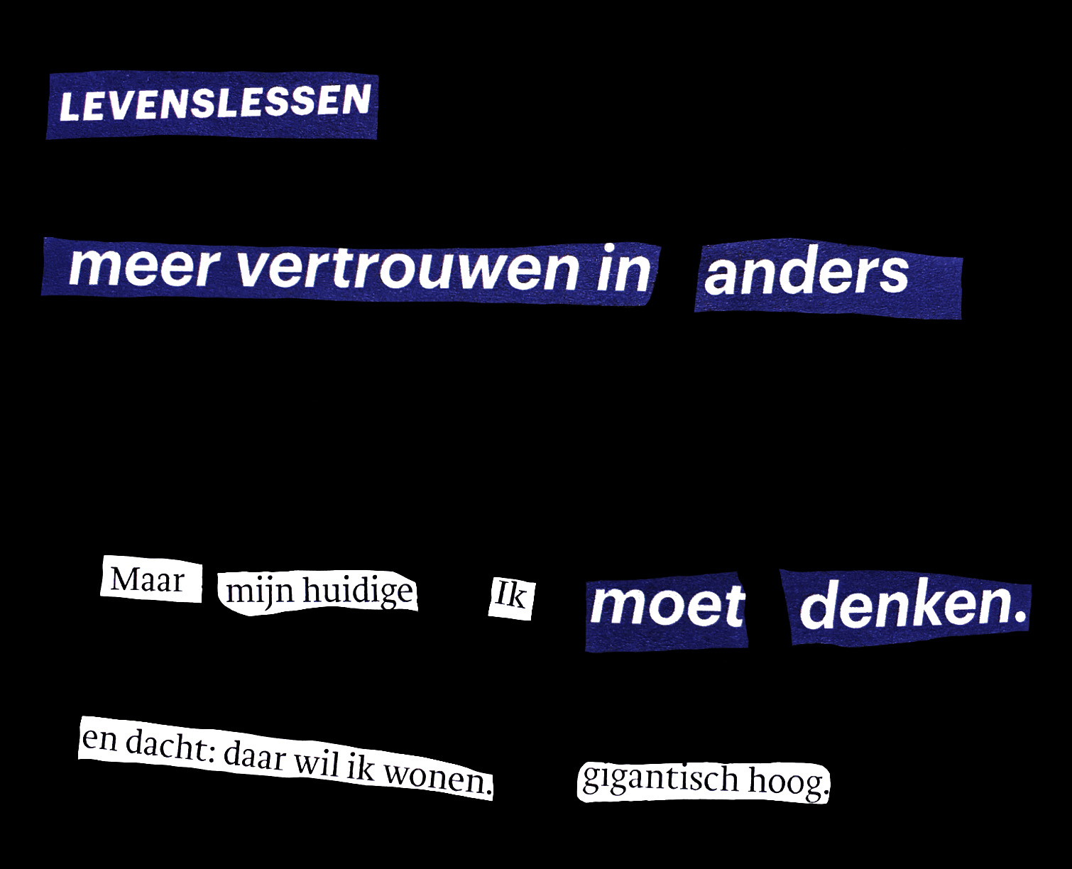 A textual cut-up made from an article about new ways of working during the COVID-19 pandemic. The cut-up is used in a mural I've made for the exhibition "Het Broeikaseffect" or "The Greenhouse Effect". 2020. Translated into English it says: Life lessons More trust in different But my current I must think And thought: that's where I want to live. Gigantically high.